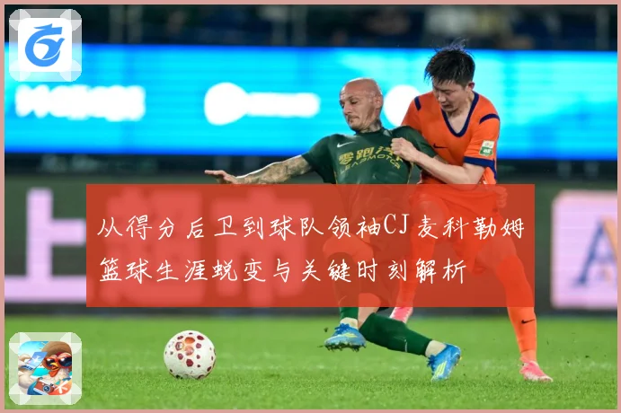 从得分后卫到球队领袖CJ麦科勒姆篮球生涯蜕变与关键时刻解析